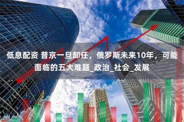 低息配资 普京一旦卸任，俄罗斯未来10年，可能面临的五大难题_政治_社会_发展