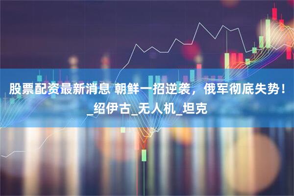 股票配资最新消息 朝鲜一招逆袭，俄军彻底失势！_绍伊古_无人机_坦克