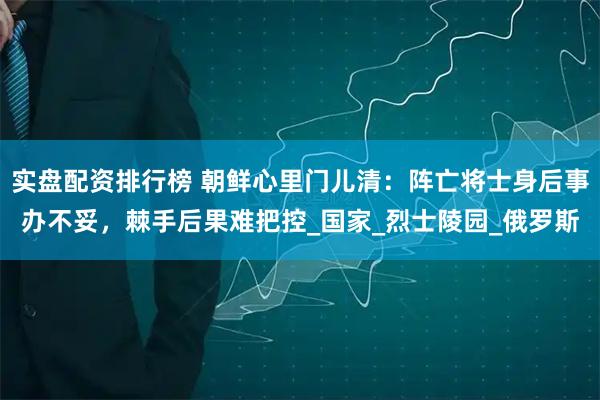 实盘配资排行榜 朝鲜心里门儿清：阵亡将士身后事办不妥，棘手后果难把控_国家_烈士陵园_俄罗斯
