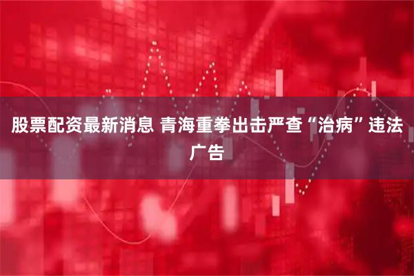 股票配资最新消息 青海重拳出击严查“治病”违法广告