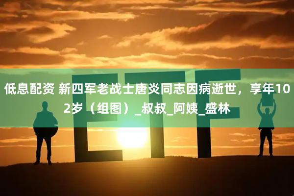 低息配资 新四军老战士唐炎同志因病逝世，享年102岁（组图）_叔叔_阿姨_盛林