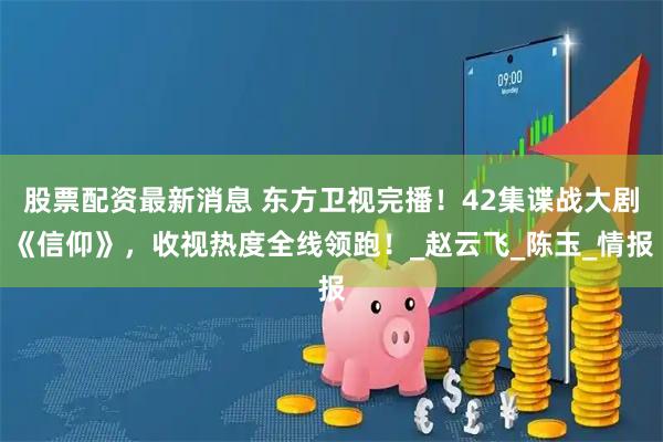 股票配资最新消息 东方卫视完播！42集谍战大剧《信仰》，收视热度全线领跑！_赵云飞_陈玉_情报