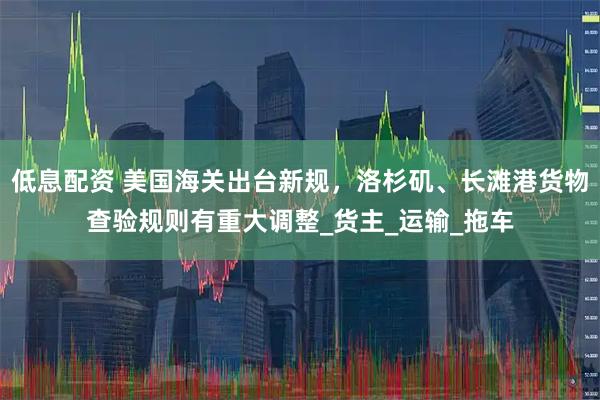 低息配资 美国海关出台新规，洛杉矶、长滩港货物查验规则有重大调整_货主_运输_拖车