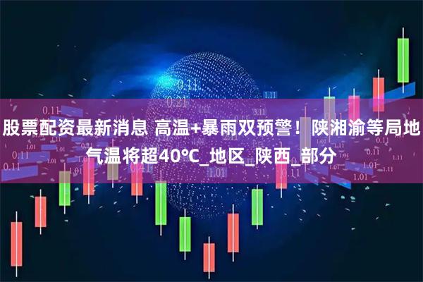 股票配资最新消息 高温+暴雨双预警！陕湘渝等局地气温将超40℃_地区_陕西_部分