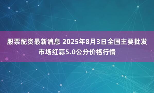 股票配资最新消息 2025年8月3日全国主要批发市场红蒜5.0公分价格行情