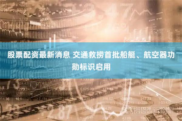 股票配资最新消息 交通救捞首批船艇、航空器功勋标识启用
