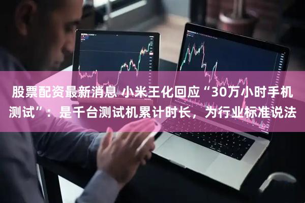 股票配资最新消息 小米王化回应“30万小时手机测试”：是千台测试机累计时长，为行业标准说法