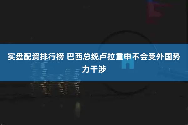 实盘配资排行榜 巴西总统卢拉重申不会受外国势力干涉