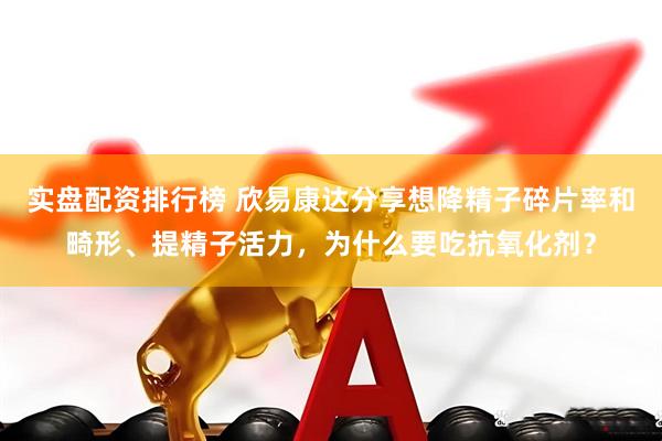 实盘配资排行榜 欣易康达分享想降精子碎片率和畸形、提精子活力，为什么要吃抗氧化剂？