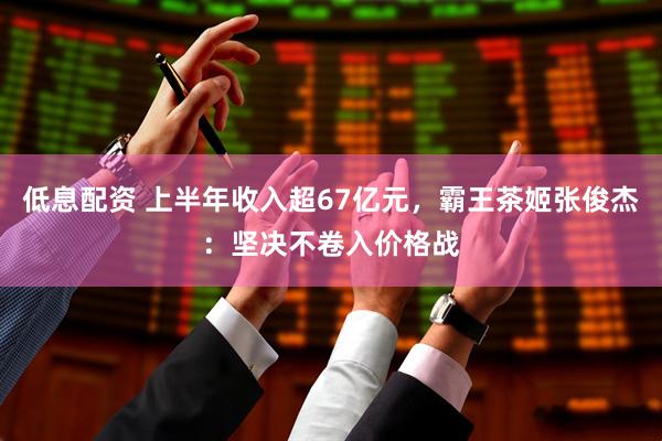 低息配资 上半年收入超67亿元，霸王茶姬张俊杰：坚决不卷入价格战