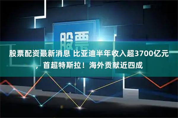 股票配资最新消息 比亚迪半年收入超3700亿元，首超特斯拉！海外贡献近四成