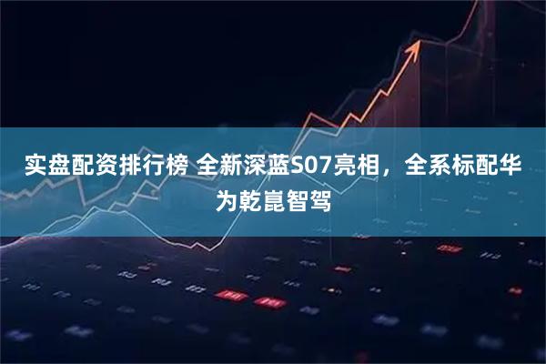 实盘配资排行榜 全新深蓝S07亮相，全系标配华为乾崑智驾