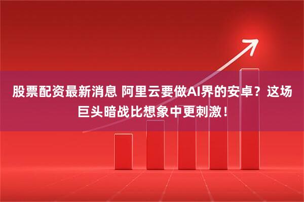 股票配资最新消息 阿里云要做AI界的安卓？这场巨头暗战比想象中更刺激！