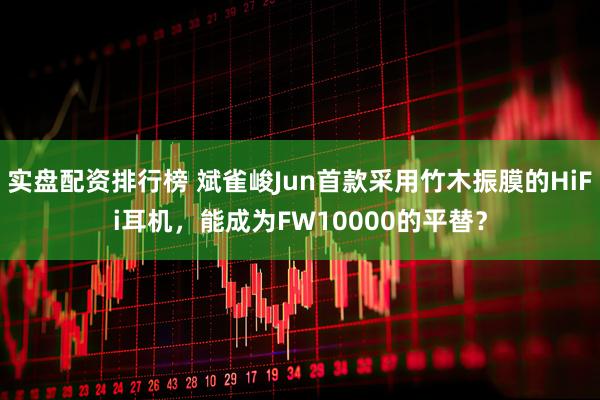 实盘配资排行榜 斌雀峻Jun首款采用竹木振膜的HiFi耳机，能成为FW10000的平替？