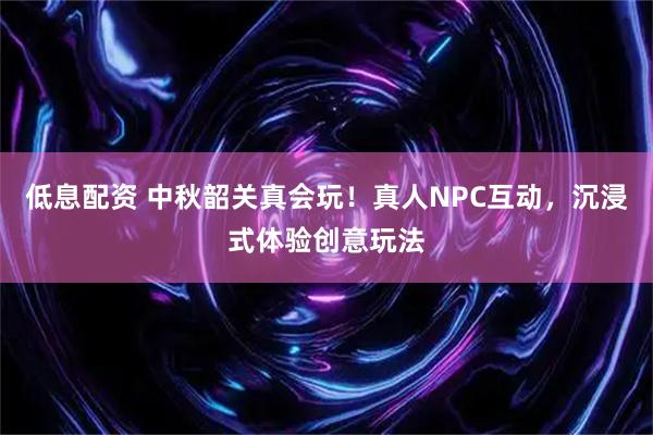 低息配资 中秋韶关真会玩!真人NPC互动,沉浸式体验创意玩法
