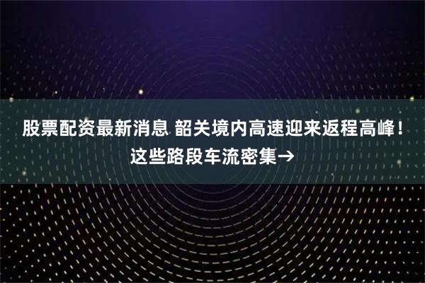 股票配资最新消息 韶关境内高速迎来返程高峰!这些路段车流密集→