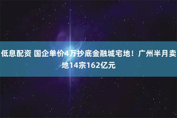 低息配资 国企单价4万抄底金融城宅地！广州半月卖地14宗162亿元