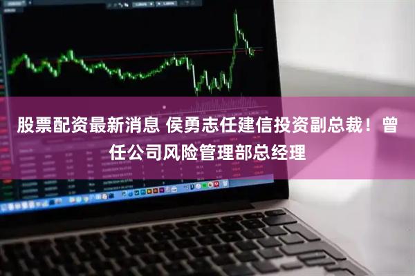 股票配资最新消息 侯勇志任建信投资副总裁!曾任公司风险管理部总经理