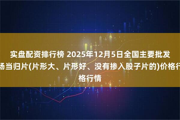 实盘配资排行榜 2025年12月5日全国主要批发市场当归片(片形大、片形好、没有掺入股子片的)价格行情