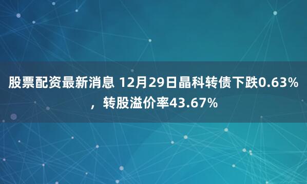 股票配资最新消息 12月29日晶科转债下跌0.63%，转股溢价率43.67%
