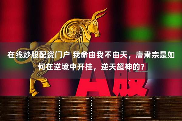 在线炒股配资门户 我命由我不由天，唐肃宗是如何在逆境中开挂，逆天超神的？