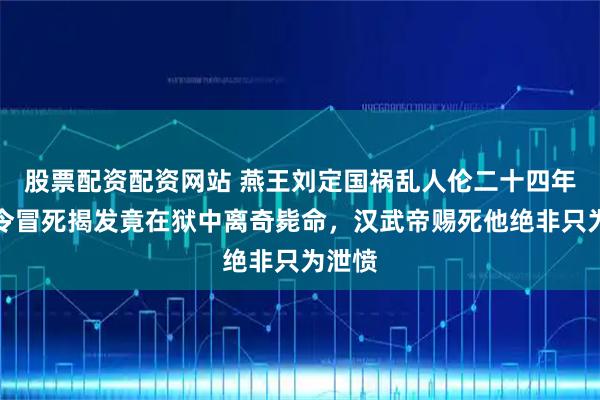 股票配资配资网站 燕王刘定国祸乱人伦二十四年，县令冒死揭发竟在狱中离奇毙命，汉武帝赐死他绝非只为泄愤
