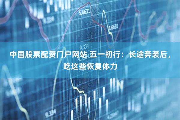 中国股票配资门户网站 五一初行：长途奔袭后，吃这些恢复体力