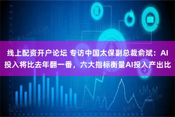 线上配资开户论坛 专访中国太保副总裁俞斌：AI投入将比去年翻一番，六大指标衡量AI投入产出比