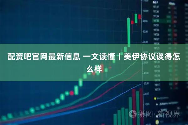 配资吧官网最新信息 一文读懂丨美伊协议谈得怎么样